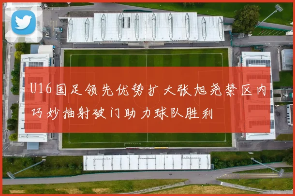 U16国足领先优势扩大张旭尧禁区内巧妙抽射破门助力球队胜利