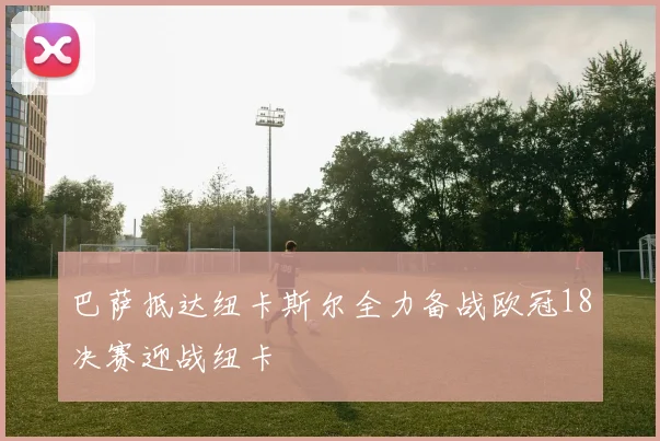 巴萨抵达纽卡斯尔全力备战欧冠18决赛迎战纽卡