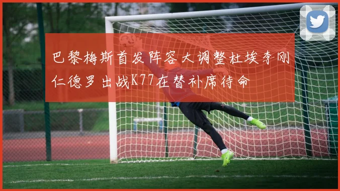 巴黎梅斯首发阵容大调整杜埃李刚仁德罗出战K77在替补席待命