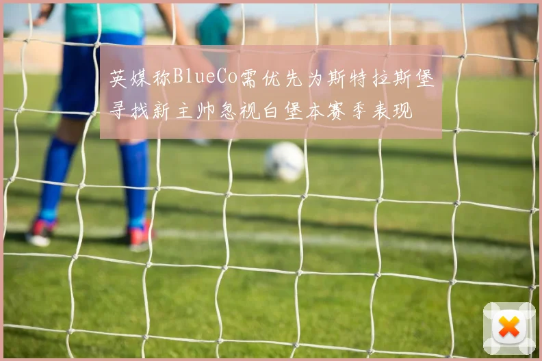 英媒称BlueCo需优先为斯特拉斯堡寻找新主帅忽视白堡本赛季表现