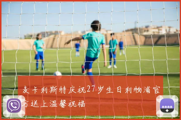 麦卡利斯特庆祝27岁生日利物浦官方送上温馨祝福