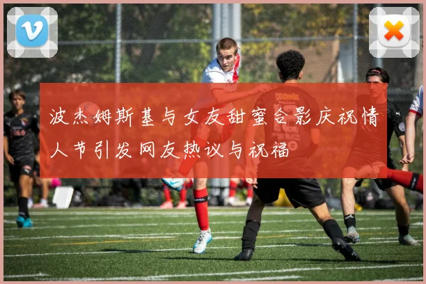 波杰姆斯基与女友甜蜜合影庆祝情人节引发网友热议与祝福