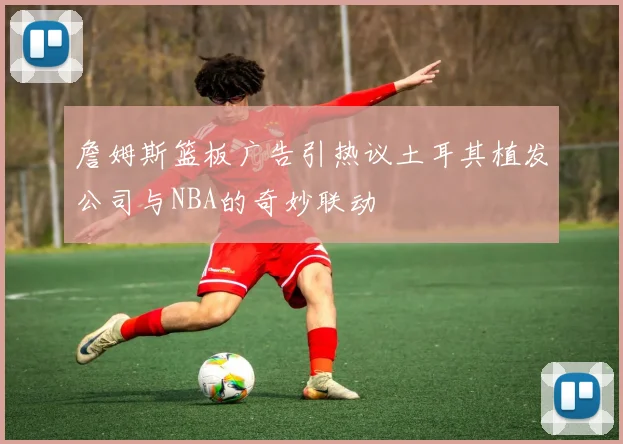 詹姆斯篮板广告引热议土耳其植发公司与NBA的奇妙联动