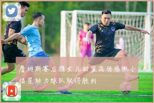 詹姆斯赛后携女儿甜蜜离场感慨小福星助力球队取得胜利