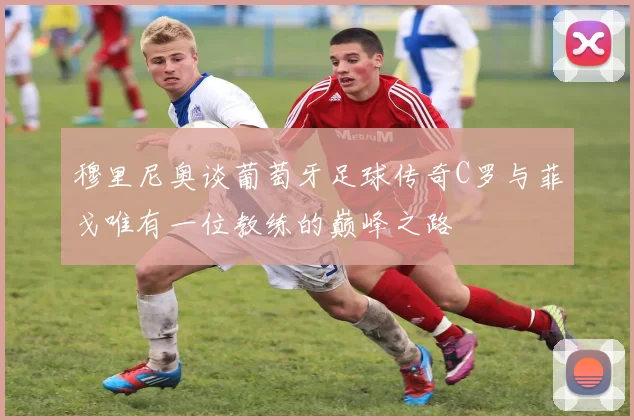 穆里尼奥谈葡萄牙足球传奇C罗与菲戈唯有一位教练的巅峰之路