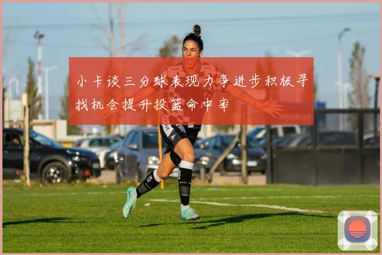 小卡谈三分球表现力争进步积极寻找机会提升投篮命中率