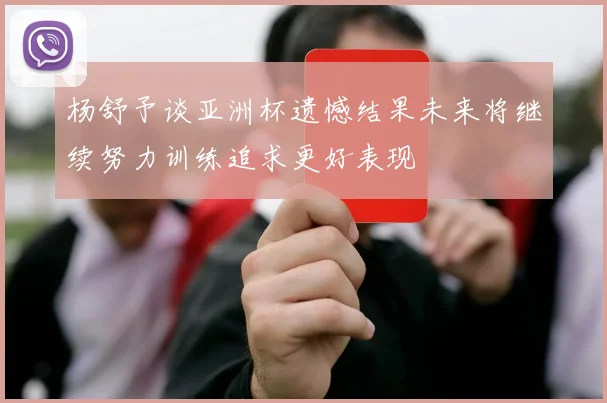 杨舒予谈亚洲杯遗憾结果未来将继续努力训练追求更好表现