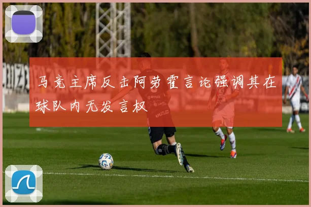 马竞主席反击阿劳霍言论强调其在球队内无发言权