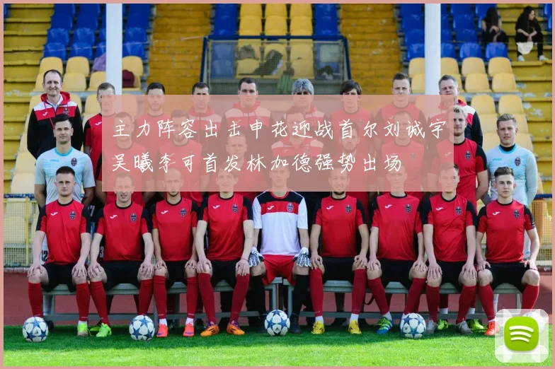 主力阵容出击申花迎战首尔刘诚宇吴曦李可首发林加德强势出场