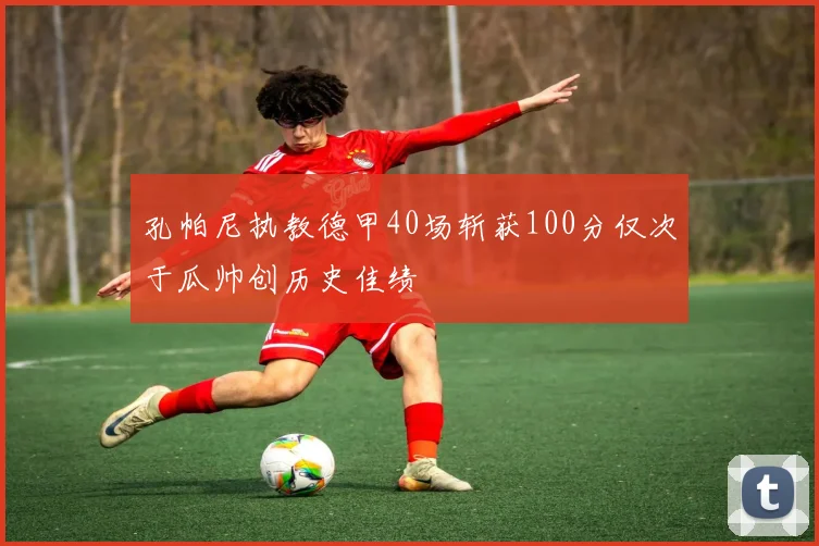 孔帕尼执教德甲40场斩获100分仅次于瓜帅创历史佳绩