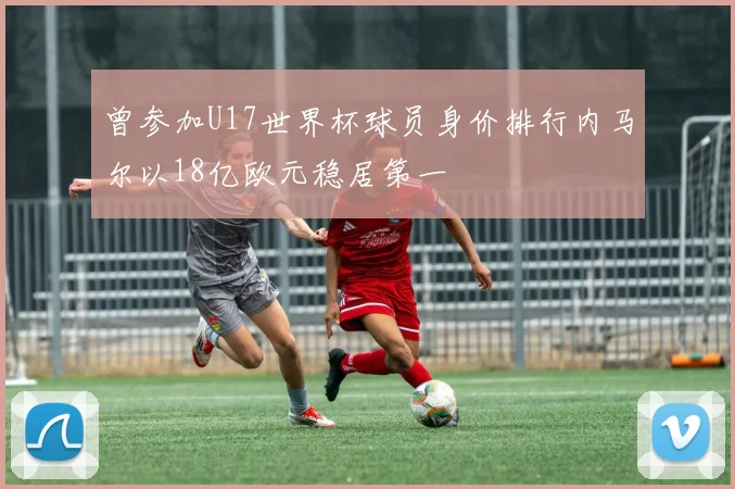 曾参加U17世界杯球员身价排行内马尔以18亿欧元稳居第一
