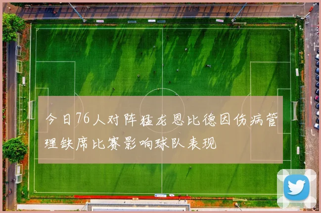今日76人对阵猛龙恩比德因伤病管理缺席比赛影响球队表现