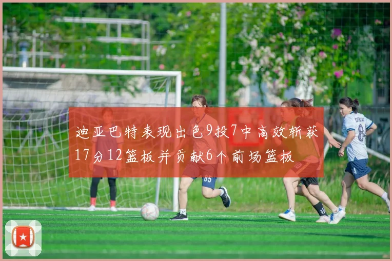迪亚巴特表现出色9投7中高效斩获17分12篮板并贡献6个前场篮板