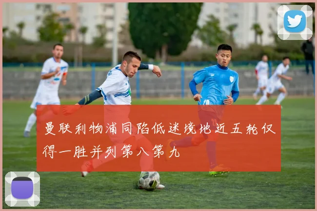 曼联利物浦同陷低迷境地近五轮仅得一胜并列第八第九