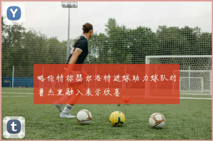 略伦特称瑟尔洛特进球助力球队对鲁杰里融入表示欣喜