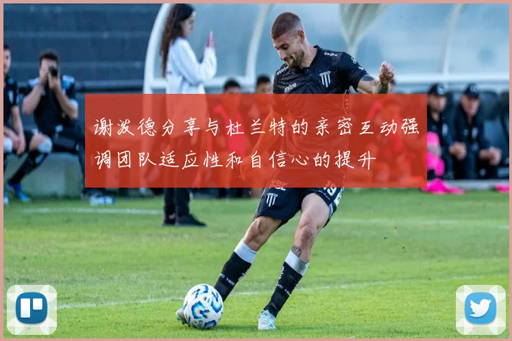 谢泼德分享与杜兰特的亲密互动强调团队适应性和自信心的提升