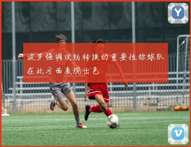 波罗强调攻防转换的重要性称球队在此方面表现出色
