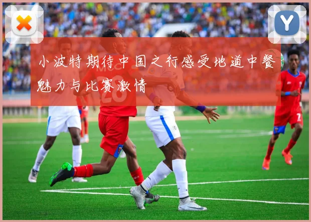 小波特期待中国之行感受地道中餐魅力与比赛激情