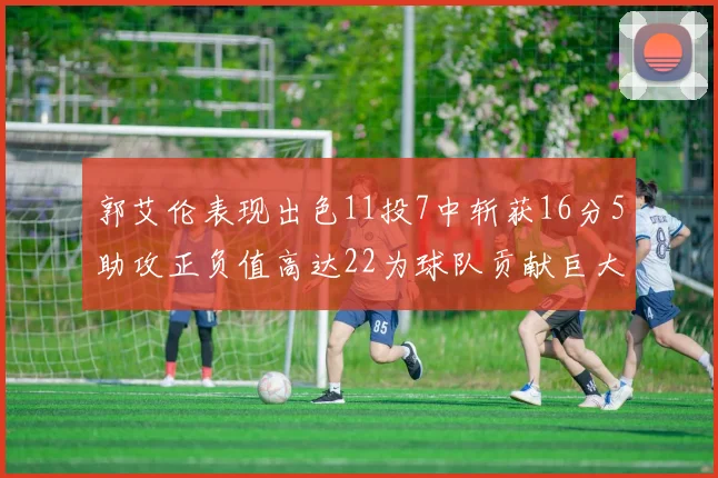 郭艾伦表现出色11投7中斩获16分5助攻正负值高达22为球队贡献巨大