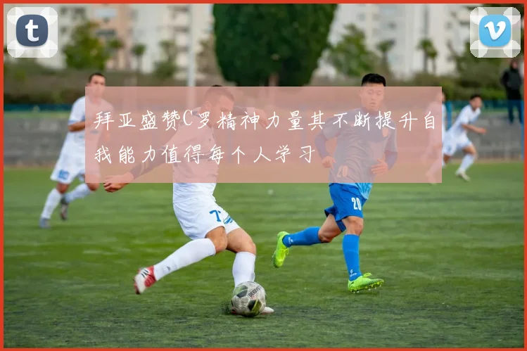 拜亚盛赞C罗精神力量其不断提升自我能力值得每个人学习