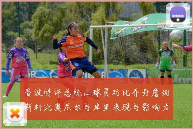 香波特评总统山球员对比乔丹詹姆斯科比奥尼尔与库里表现与影响力