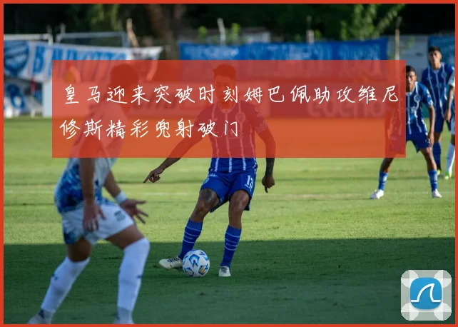 皇马迎来突破时刻姆巴佩助攻维尼修斯精彩兜射破门