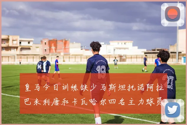皇马今日训练缺少马斯坦托诺阿拉巴米利唐和卡瓦哈尔四名主力球员