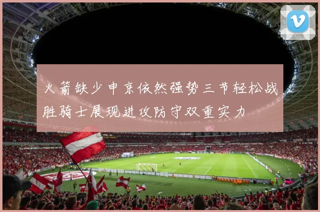火箭缺少申京依然强势三节轻松战胜骑士展现进攻防守双重实力