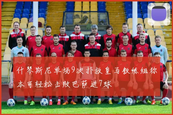 什琴斯尼单场9次扑救皇马教练组称本可轻松击败巴萨进7球