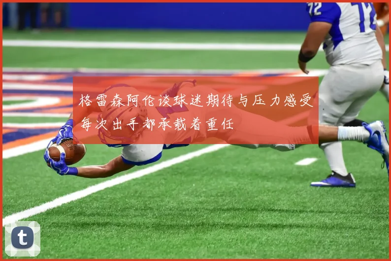 格雷森阿伦谈球迷期待与压力感受每次出手都承载着重任