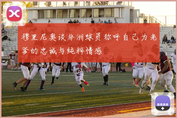 穆里尼奥谈非洲球员称呼自己为老爹的忠诚与纯粹情感