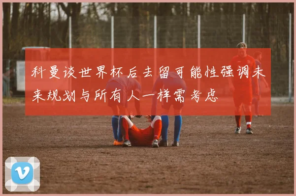 科曼谈世界杯后去留可能性强调未来规划与所有人一样需考虑