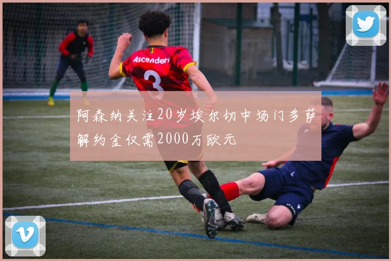 阿森纳关注20岁埃尔切中场门多萨解约金仅需2000万欧元